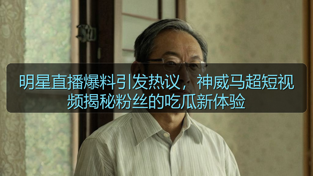 明星直播爆料引发热议,神威马超短视频揭秘粉丝的吃瓜新体验