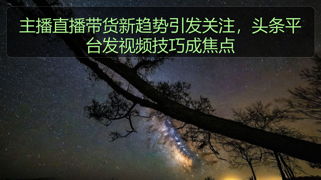 主播直播带货新趋势引发关注，头条平台发视频技巧成焦点