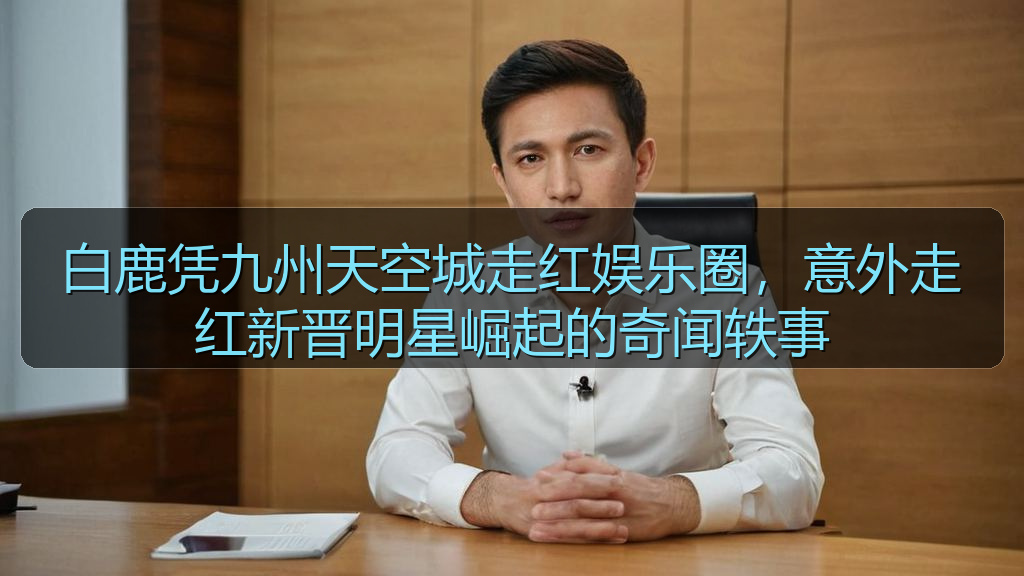白鹿凭九州天空城走红娱乐圈，意外走红新晋明星崛起的奇闻轶事