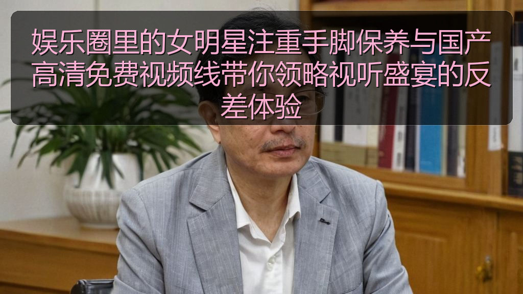 娱乐圈里的女明星注重手脚保养与国产高清免费视频线带你领略视听盛宴的反差体验